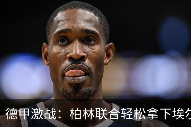 德甲激战：柏林联合轻松拿下埃尔沃斯贝格，裁判忙着发黄牌